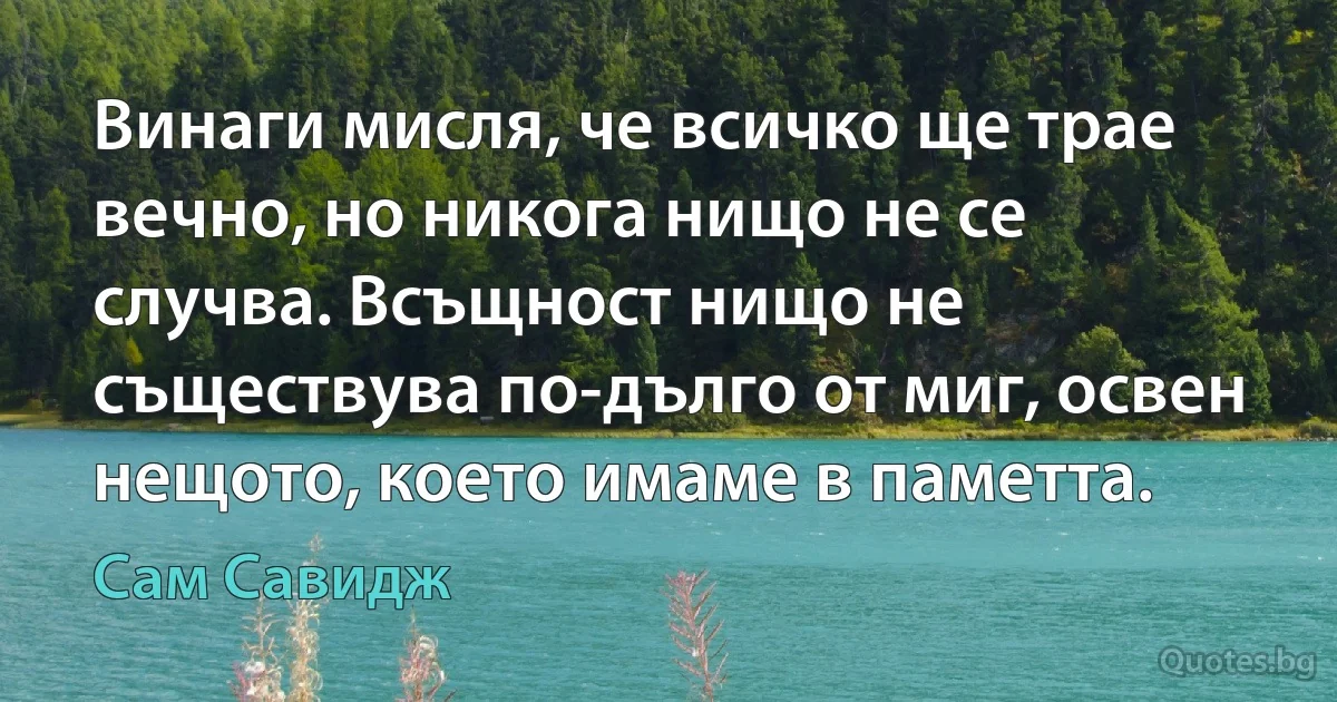 Винаги мисля, че всичко ще трае вечно, но никога нищо не се случва. Всъщност нищо не съществува по-дълго от миг, освен нещото, което имаме в паметта. (Сам Савидж)