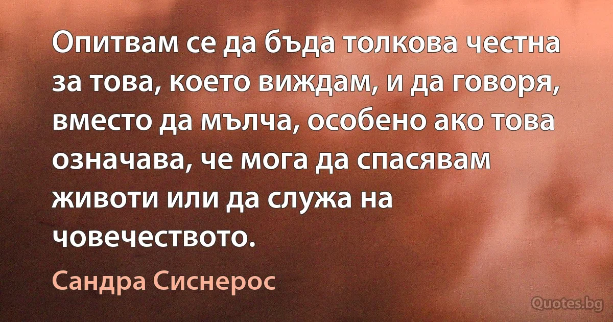 Опитвам се да бъда толкова честна за това, което виждам, и да говоря, вместо да мълча, особено ако това означава, че мога да спасявам животи или да служа на човечеството. (Сандра Сиснерос)