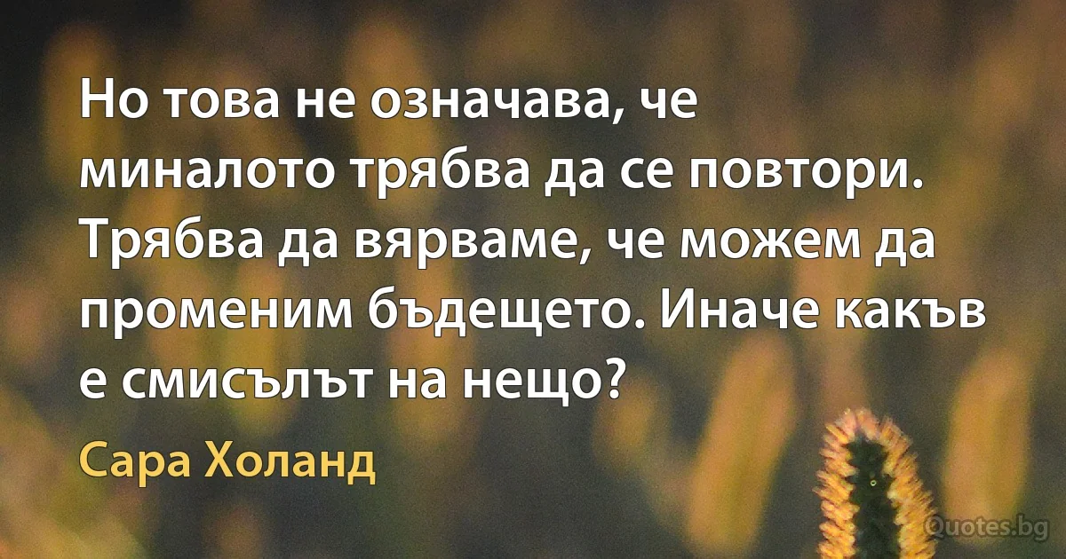 Но това не означава, че миналото трябва да се повтори. Трябва да вярваме, че можем да променим бъдещето. Иначе какъв е смисълът на нещо? (Сара Холанд)