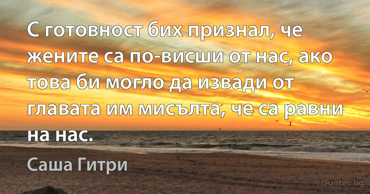 С готовност бих признал, че жените са по-висши от нас, ако това би могло да извади от главата им мисълта, че са равни на нас. (Саша Гитри)