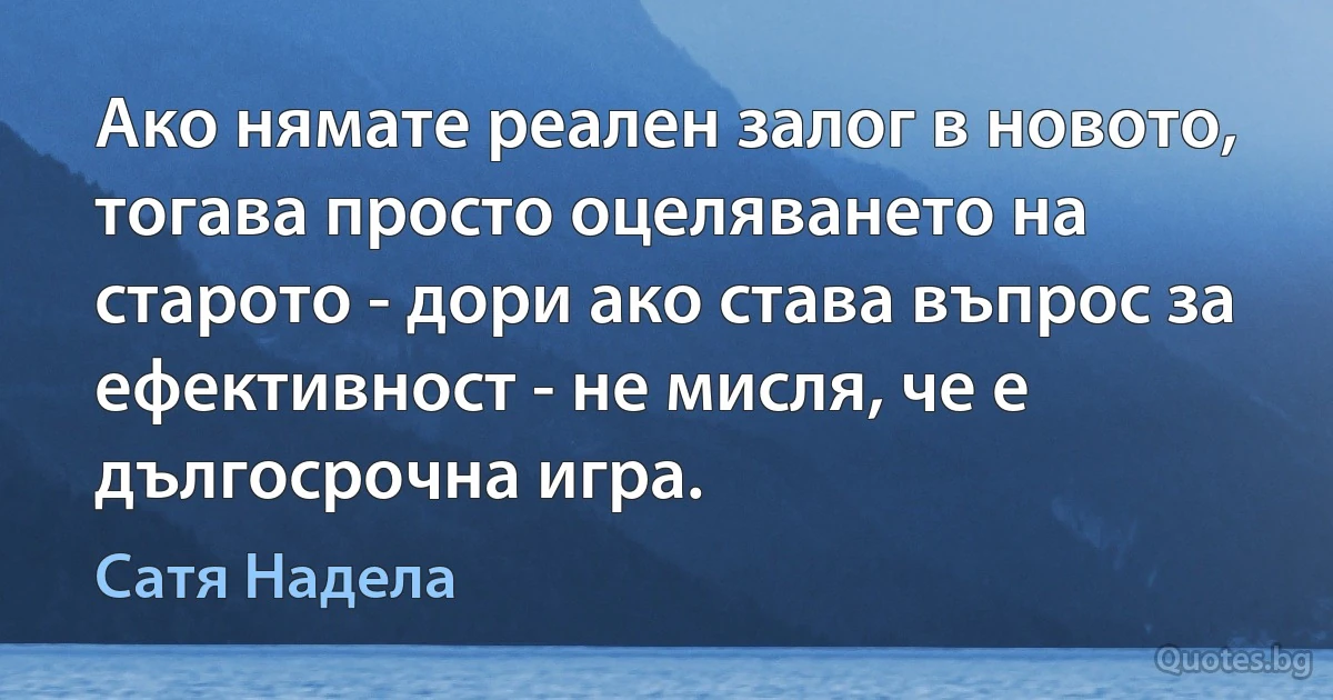 Ако нямате реален залог в новото, тогава просто оцеляването на старото - дори ако става въпрос за ефективност - не мисля, че е дългосрочна игра. (Сатя Надела)