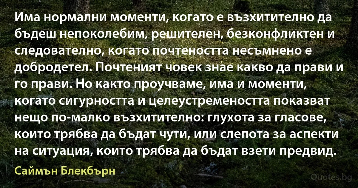 Има нормални моменти, когато е възхитително да бъдеш непоколебим, решителен, безконфликтен и следователно, когато почтеността несъмнено е добродетел. Почтеният човек знае какво да прави и го прави. Но както проучваме, има и моменти, когато сигурността и целеустремеността показват нещо по-малко възхитително: глухота за гласове, които трябва да бъдат чути, или слепота за аспекти на ситуация, които трябва да бъдат взети предвид. (Саймън Блекбърн)