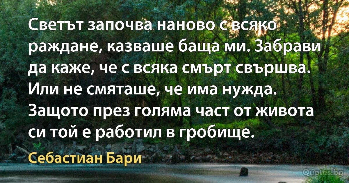 Светът започва наново с всяко раждане, казваше баща ми. Забрави да каже, че с всяка смърт свършва. Или не смяташе, че има нужда. Защото през голяма част от живота си той е работил в гробище. (Себастиан Бари)