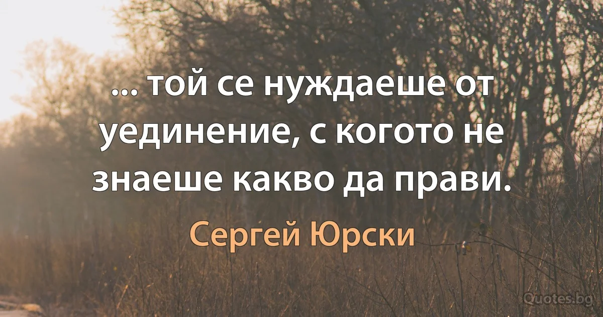 ... той се нуждаеше от уединение, с когото не знаеше какво да прави. (Сергей Юрски)