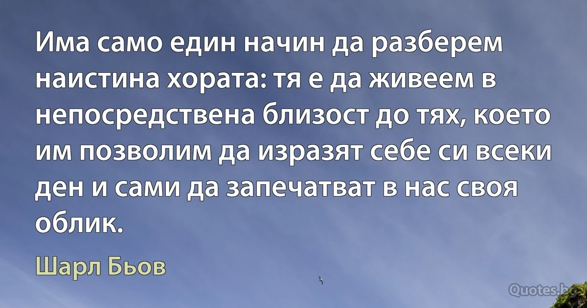 Има само един начин да разберем наистина хората: тя е да живеем в непосредствена близост до тях, което им позволим да изразят себе си всеки ден и сами да запечатват в нас своя облик. (Шарл Бьов)