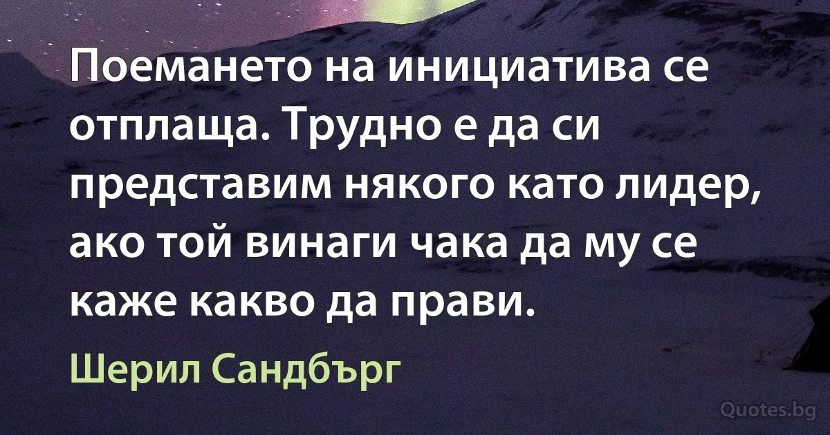 Поемането на инициатива се отплаща. Трудно е да си представим някого като лидер, ако той винаги чака да му се каже какво да прави. (Шерил Сандбърг)