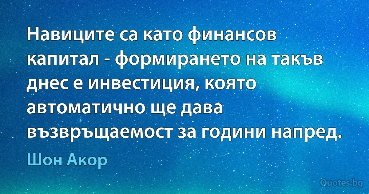 Навиците са като финансов капитал - формирането на такъв днес е инвестиция, която автоматично ще дава възвръщаемост за години напред. (Шон Акор)