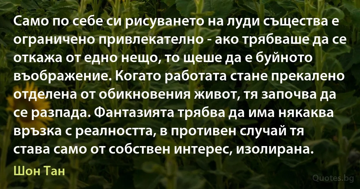 Само по себе си рисуването на луди същества е ограничено привлекателно - ако трябваше да се откажа от едно нещо, то щеше да е буйното въображение. Когато работата стане прекалено отделена от обикновения живот, тя започва да се разпада. Фантазията трябва да има някаква връзка с реалността, в противен случай тя става само от собствен интерес, изолирана. (Шон Тан)