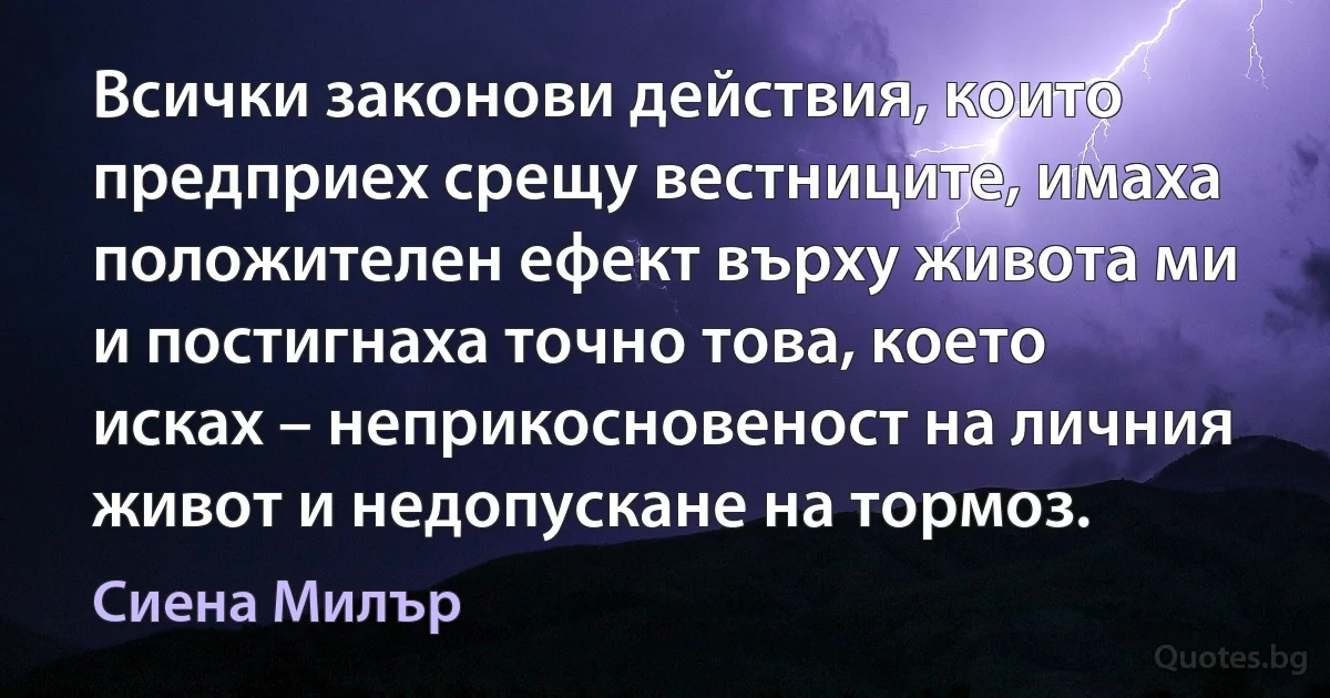 Всички законови действия, които предприех срещу вестниците, имаха положителен ефект върху живота ми и постигнаха точно това, което исках – неприкосновеност на личния живот и недопускане на тормоз. (Сиена Милър)