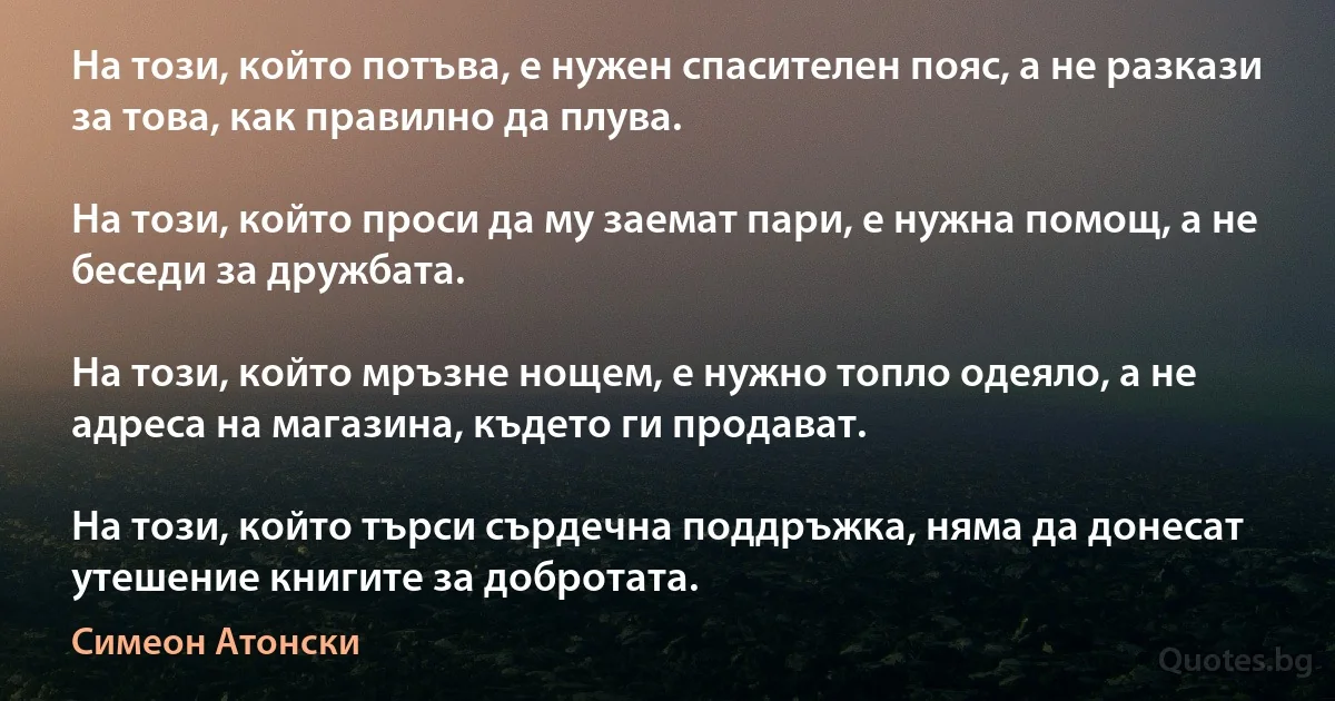 На този, който потъва, е нужен спасителен пояс, а не разкази за това, как правилно да плува.

На този, който проси да му заемат пари, е нужна помощ, а не беседи за дружбата.

На този, който мръзне нощем, е нужно топло одеяло, а не адреса на магазина, където ги продават.

На този, който търси сърдечна поддръжка, няма да донесат утешение книгите за добротата. (Симеон Атонски)