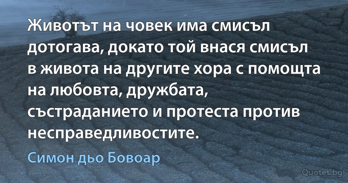 Животът на човек има смисъл дотогава, докато той внася смисъл в живота на другите хора с помощта на любовта, дружбата, състраданието и протеста против несправедливостите. (Симон дьо Бовоар)