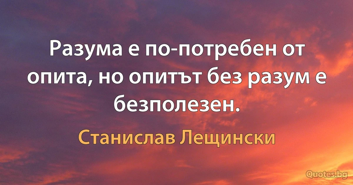 Разума е по-потребен от опита, но опитът без разум е безполезен. (Станислав Лещински)