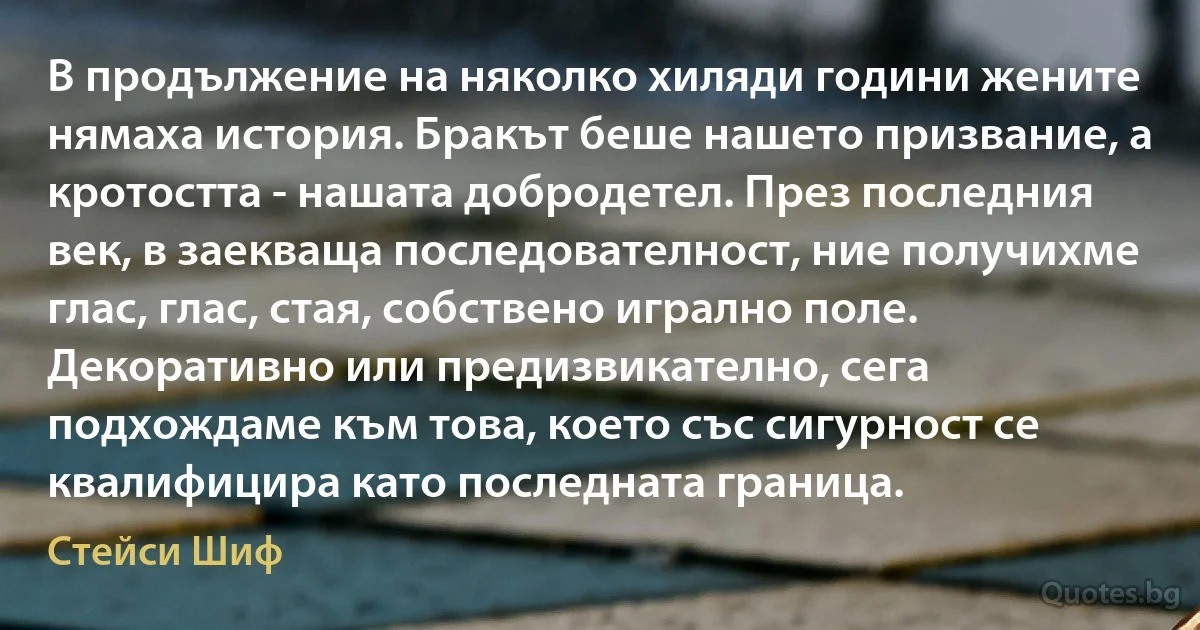 В продължение на няколко хиляди години жените нямаха история. Бракът беше нашето призвание, а кротостта - нашата добродетел. През последния век, в заекваща последователност, ние получихме глас, глас, стая, собствено игрално поле. Декоративно или предизвикателно, сега подхождаме към това, което със сигурност се квалифицира като последната граница. (Стейси Шиф)