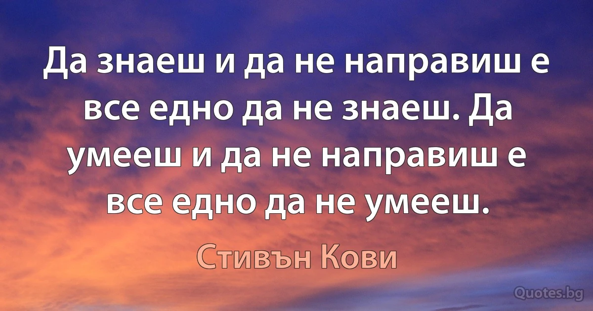 Да знаеш и да не направиш е все едно да не знаеш. Да умееш и да не направиш е все едно да не умееш. (Стивън Кови)