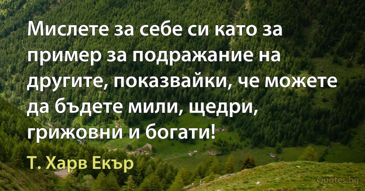 Мислете за себе си като за пример за подражание на другите, показвайки, че можете да бъдете мили, щедри, грижовни и богати! (Т. Харв Екър)