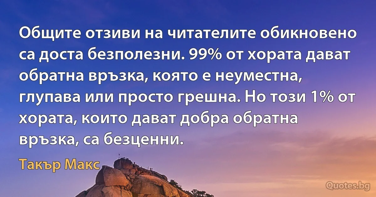 Общите отзиви на читателите обикновено са доста безполезни. 99% от хората дават обратна връзка, която е неуместна, глупава или просто грешна. Но този 1% от хората, които дават добра обратна връзка, са безценни. (Такър Макс)