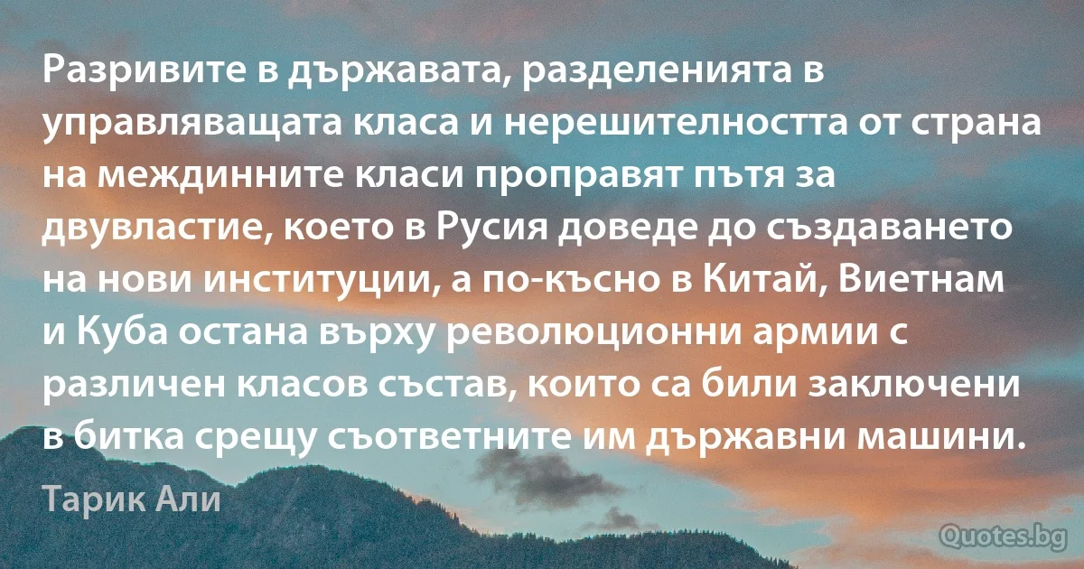 Разривите в държавата, разделенията в управляващата класа и нерешителността от страна на междинните класи проправят пътя за двувластие, което в Русия доведе до създаването на нови институции, а по-късно в Китай, Виетнам и Куба остана върху революционни армии с различен класов състав, които са били заключени в битка срещу съответните им държавни машини. (Тарик Али)