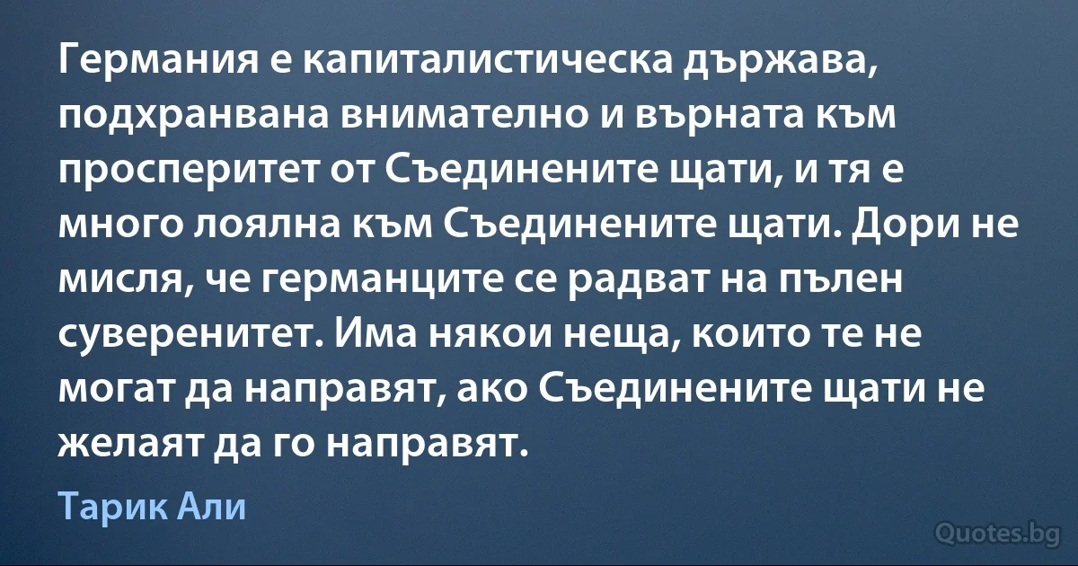 Германия е капиталистическа държава, подхранвана внимателно и върната към просперитет от Съединените щати, и тя е много лоялна към Съединените щати. Дори не мисля, че германците се радват на пълен суверенитет. Има някои неща, които те не могат да направят, ако Съединените щати не желаят да го направят. (Тарик Али)