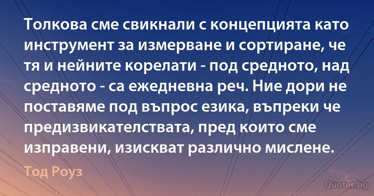 Толкова сме свикнали с концепцията като инструмент за измерване и сортиране, че тя и нейните корелати - под средното, над средното - са ежедневна реч. Ние дори не поставяме под въпрос езика, въпреки че предизвикателствата, пред които сме изправени, изискват различно мислене. (Тод Роуз)