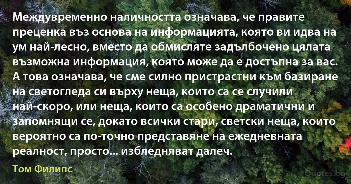 Междувременно наличността означава, че правите преценка въз основа на информацията, която ви идва на ум най-лесно, вместо да обмисляте задълбочено цялата възможна информация, която може да е достъпна за вас. А това означава, че сме силно пристрастни към базиране на светогледа си върху неща, които са се случили най-скоро, или неща, които са особено драматични и запомнящи се, докато всички стари, светски неща, които вероятно са по-точно представяне на ежедневната реалност, просто... избледняват далеч. (Том Филипс)