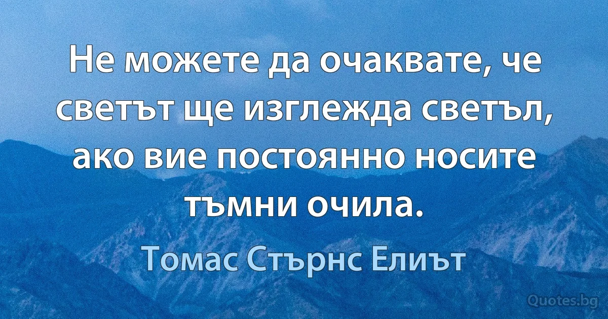 Не можете да очаквате, че светът ще изглежда светъл, ако вие постоянно носите тъмни очила. (Томас Стърнс Елиът)