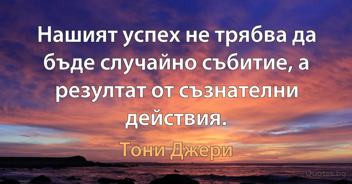 Нашият успех не трябва да бъде случайно събитие, а резултат от съзнателни действия. (Тони Джери)