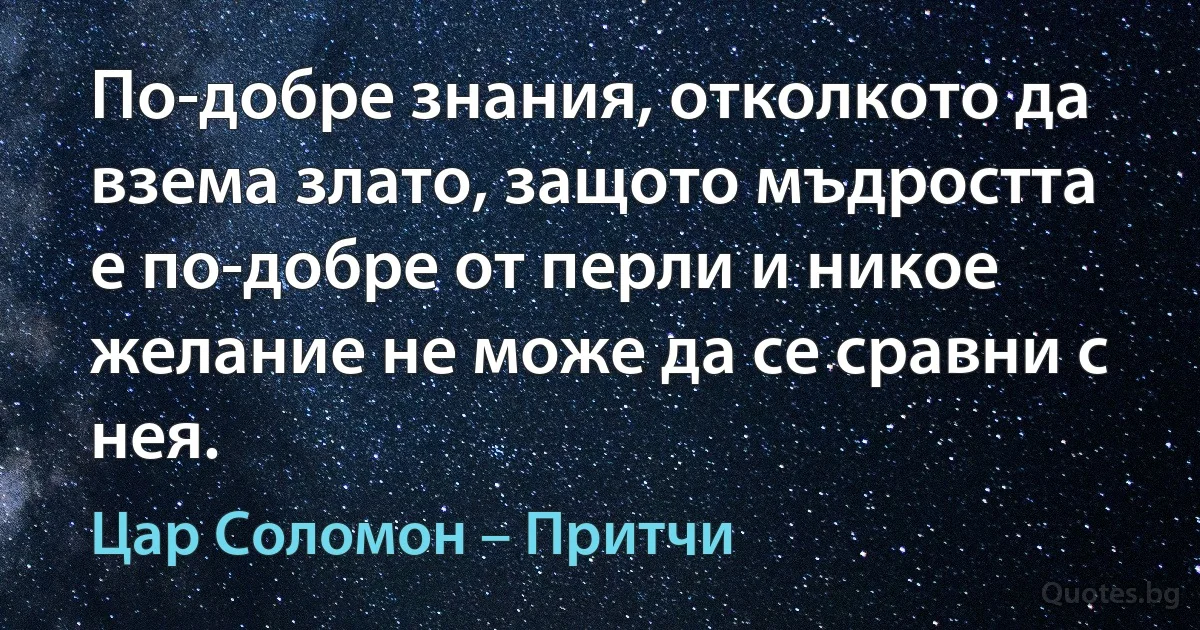 По-добре знания, отколкото да взема злато, защото мъдростта е по-добре от перли и никое желание не може да се сравни с нея. (Цар Соломон – Притчи)