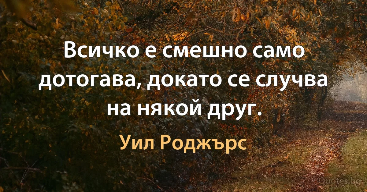 Всичко е смешно само дотогава, докато се случва на някой друг. (Уил Роджърс)