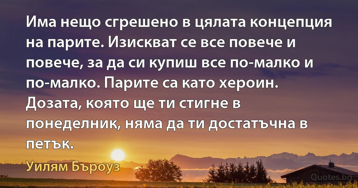 Има нещо сгрешено в цялата концепция на парите. Изискват се все повече и повече, за да си купиш все по-малко и по-малко. Парите са като хероин. Дозата, която ще ти стигне в понеделник, няма да ти достатъчна в петък. (Уилям Бъроуз)