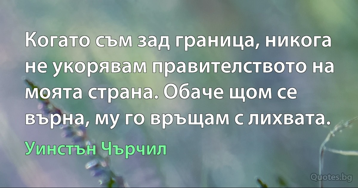 Когато съм зад граница, никога не укорявам правителството на моята страна. Обаче щом се върна, му го връщам с лихвата. (Уинстън Чърчил)