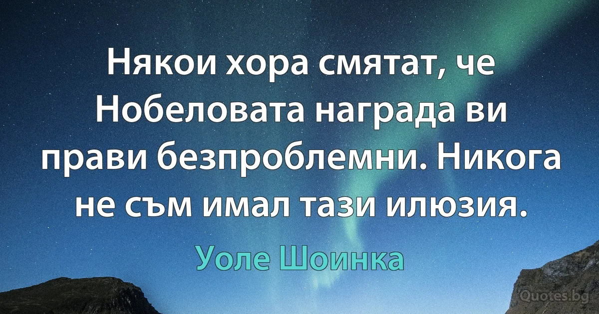 Някои хора смятат, че Нобеловата награда ви прави безпроблемни. Никога не съм имал тази илюзия. (Уоле Шоинка)