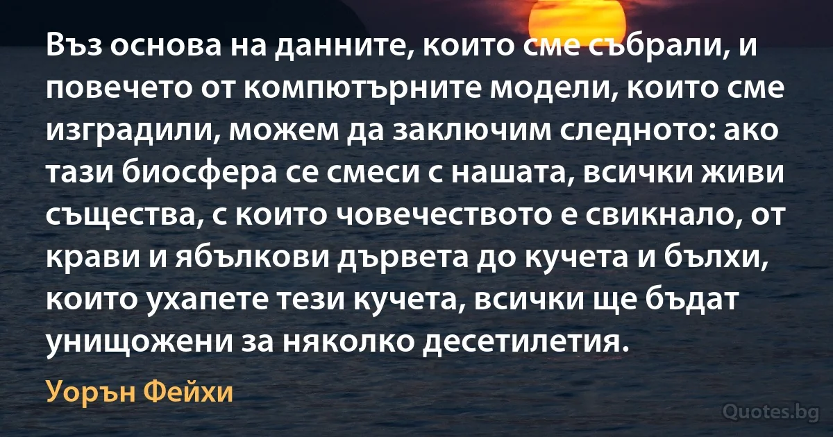 Въз основа на данните, които сме събрали, и повечето от компютърните модели, които сме изградили, можем да заключим следното: ако тази биосфера се смеси с нашата, всички живи същества, с които човечеството е свикнало, от крави и ябълкови дървета до кучета и бълхи, които ухапете тези кучета, всички ще бъдат унищожени за няколко десетилетия. (Уорън Фейхи)