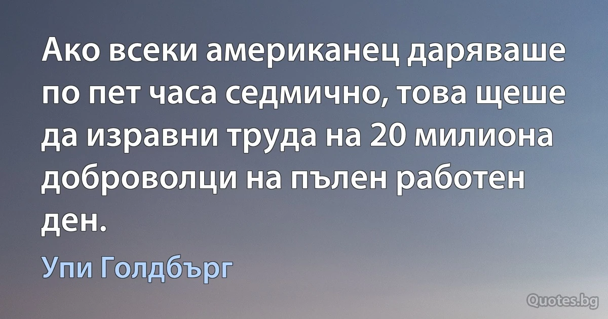 Ако всеки американец даряваше по пет часа седмично, това щеше да изравни труда на 20 милиона доброволци на пълен работен ден. (Упи Голдбърг)