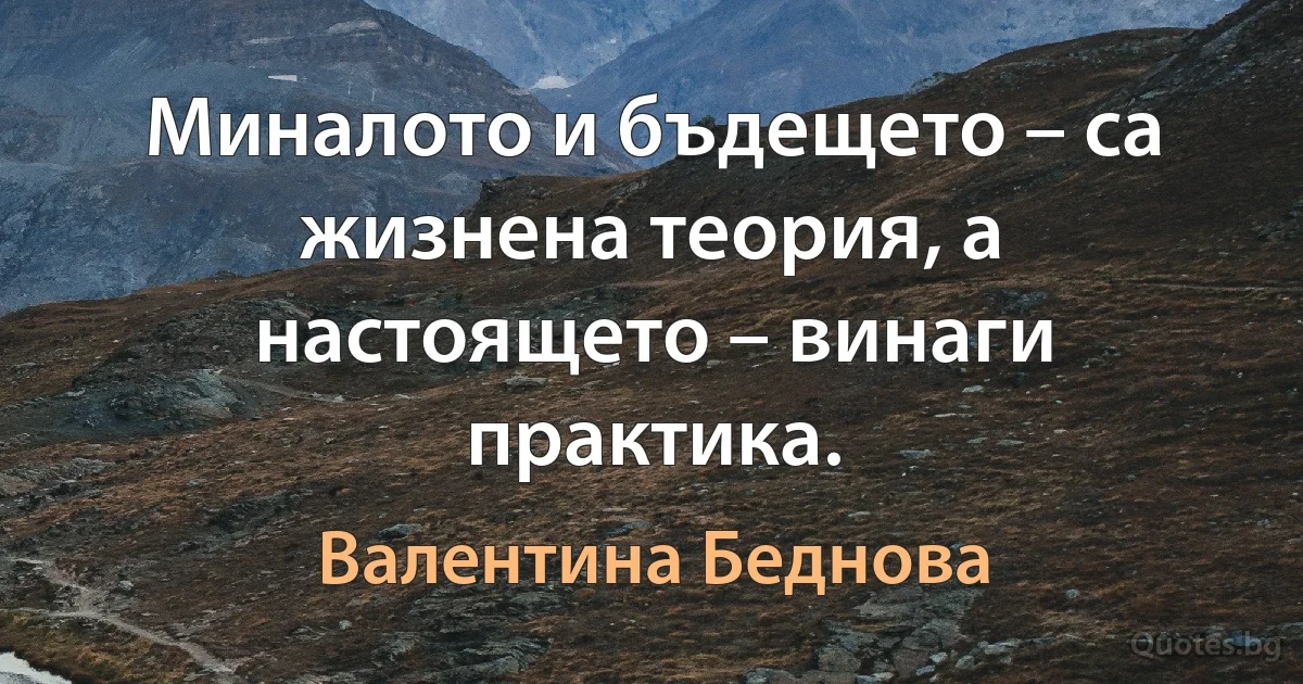 Миналото и бъдещето – са жизнена теория, а настоящето – винаги практика. (Валентина Беднова)