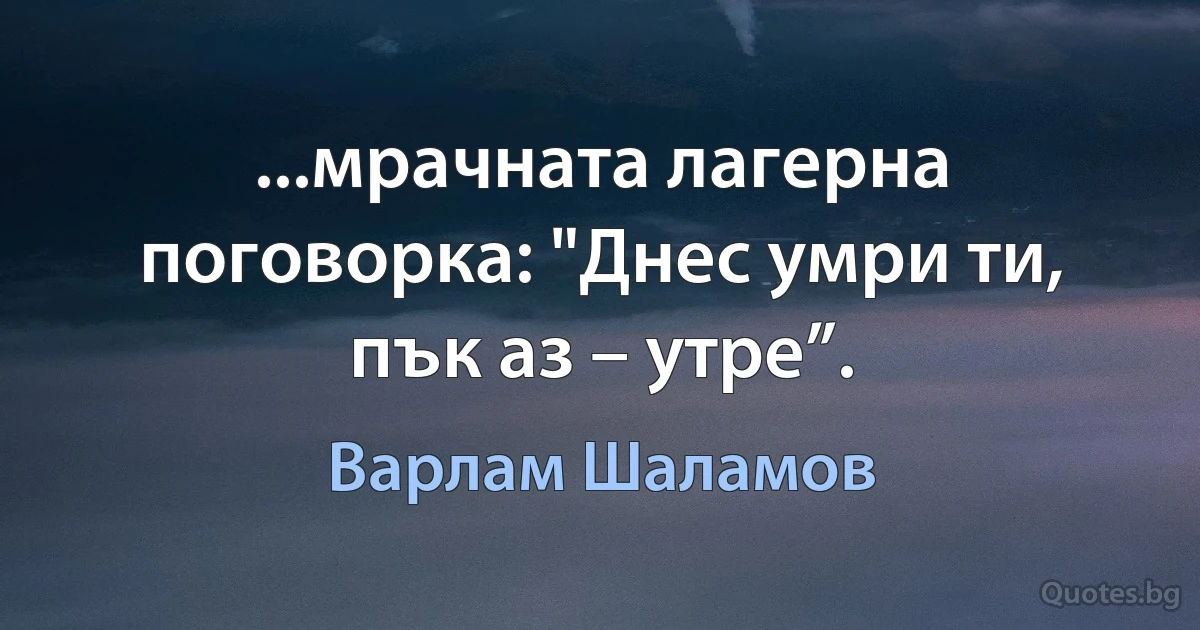 ...мрачната лагерна поговорка: "Днес умри ти, пък аз – утре”. (Варлам Шаламов)