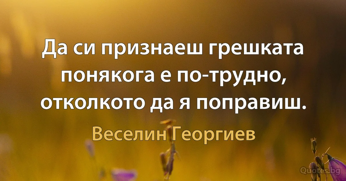 Да си признаеш грешката понякога е по-трудно, отколкото да я поправиш. (Веселин Георгиев)