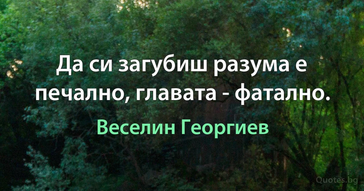 Да си загубиш разума е печално, главата - фатално. (Веселин Георгиев)