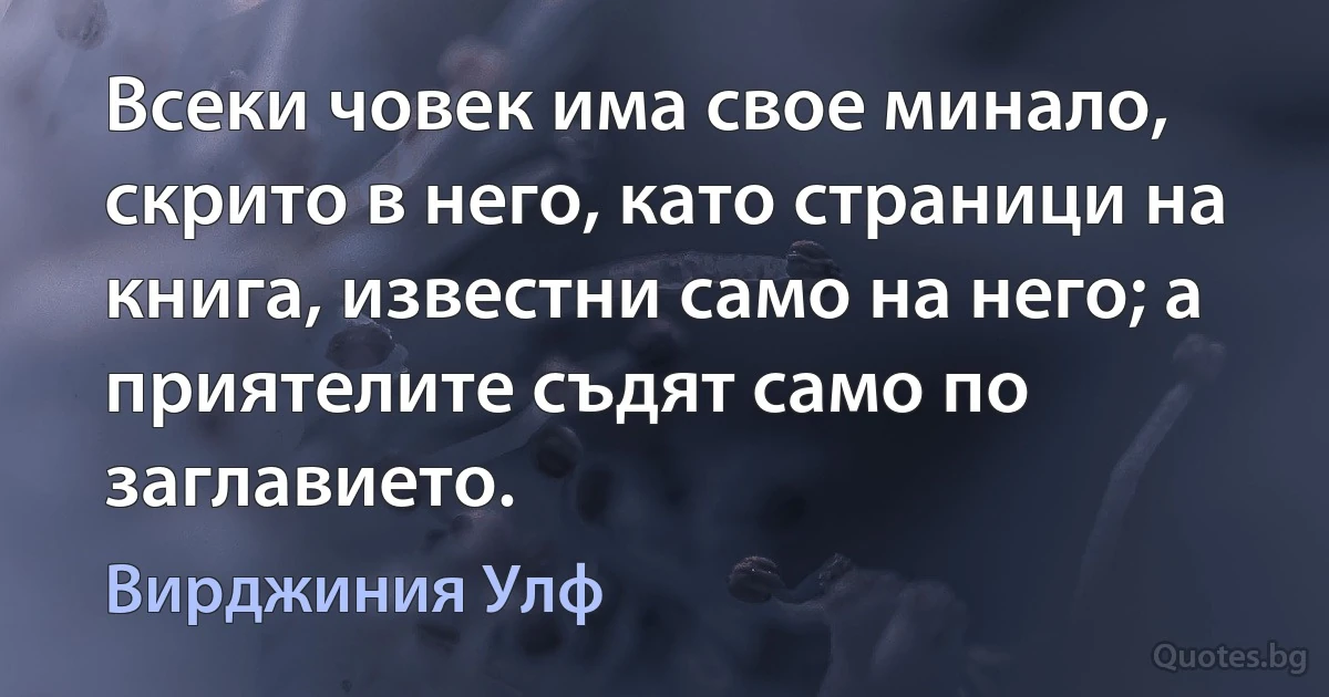 Всеки човек има свое минало, скрито в него, като страници на книга, известни само на него; а приятелите съдят само по заглавието. (Вирджиния Улф)