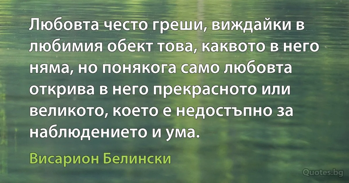 Любовта често греши, виждайки в любимия обект това, каквото в него няма, но понякога само любовта открива в него прекрасното или великото, което е недостъпно за наблюдението и ума. (Висарион Белински)