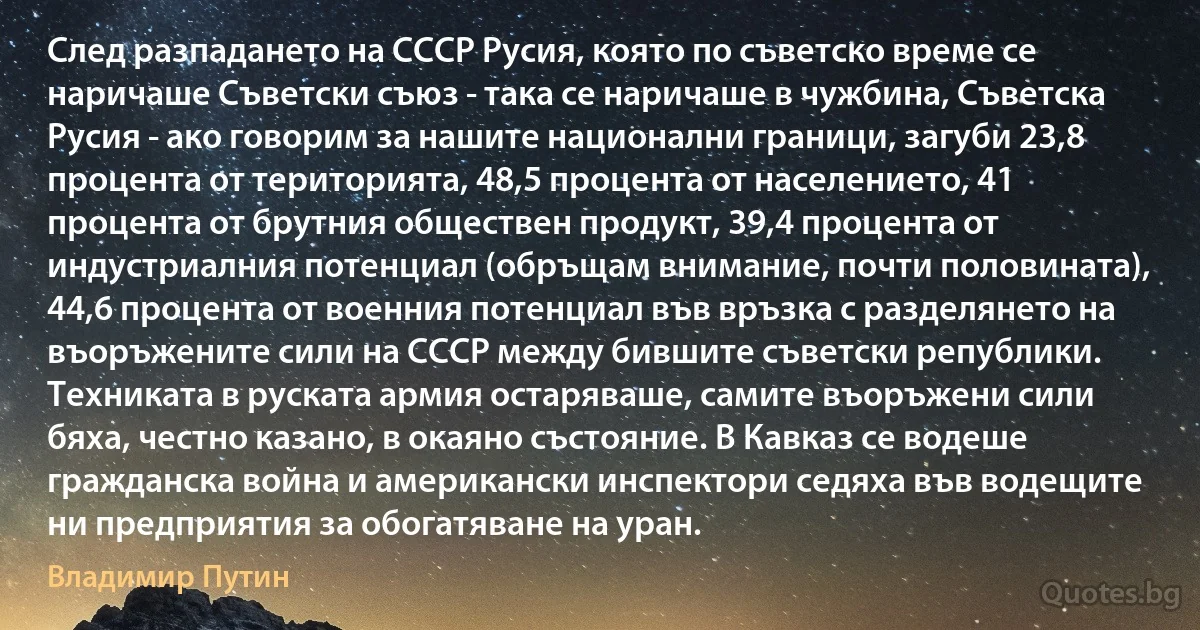 След разпадането на СССР Русия, която по съветско време се наричаше Съветски съюз - така се наричаше в чужбина, Съветска Русия - ако говорим за нашите национални граници, загуби 23,8 процента от територията, 48,5 процента от населението, 41 процента от брутния обществен продукт, 39,4 процента от индустриалния потенциал (обръщам внимание, почти половината), 44,6 процента от военния потенциал във връзка с разделянето на въоръжените сили на СССР между бившите съветски републики. Техниката в руската армия остаряваше, самите въоръжени сили бяха, честно казано, в окаяно състояние. В Кавказ се водеше гражданска война и американски инспектори седяха във водещите ни предприятия за обогатяване на уран. (Владимир Путин)