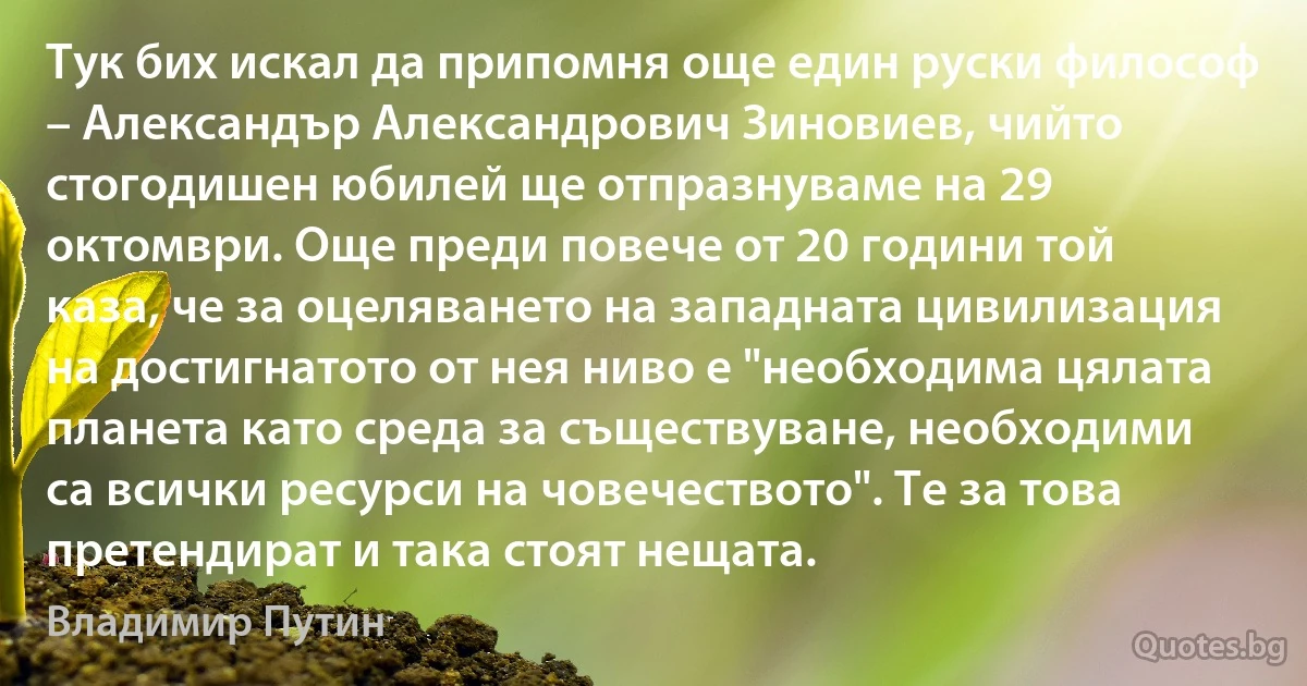 Тук бих искал да припомня още един руски философ – Александър Александрович Зиновиев, чийто стогодишен юбилей ще отпразнуваме на 29 октомври. Още преди повече от 20 години той каза, че за оцеляването на западната цивилизация на достигнатото от нея ниво е "необходима цялата планета като среда за съществуване, необходими са всички ресурси на човечеството". Те за това претендират и така стоят нещата. (Владимир Путин)