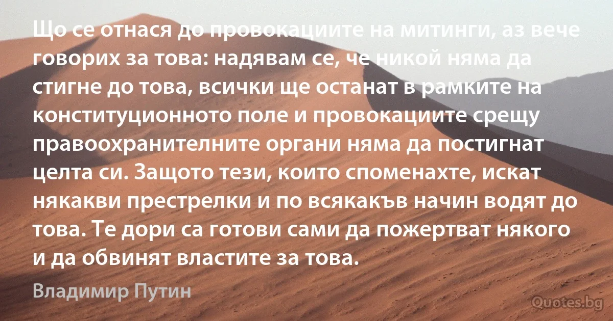 Що се отнася до провокациите на митинги, аз вече говорих за това: надявам се, че никой няма да стигне до това, всички ще останат в рамките на конституционното поле и провокациите срещу правоохранителните органи няма да постигнат целта си. Защото тези, които споменахте, искат някакви престрелки и по всякакъв начин водят до това. Те дори са готови сами да пожертват някого и да обвинят властите за това. (Владимир Путин)