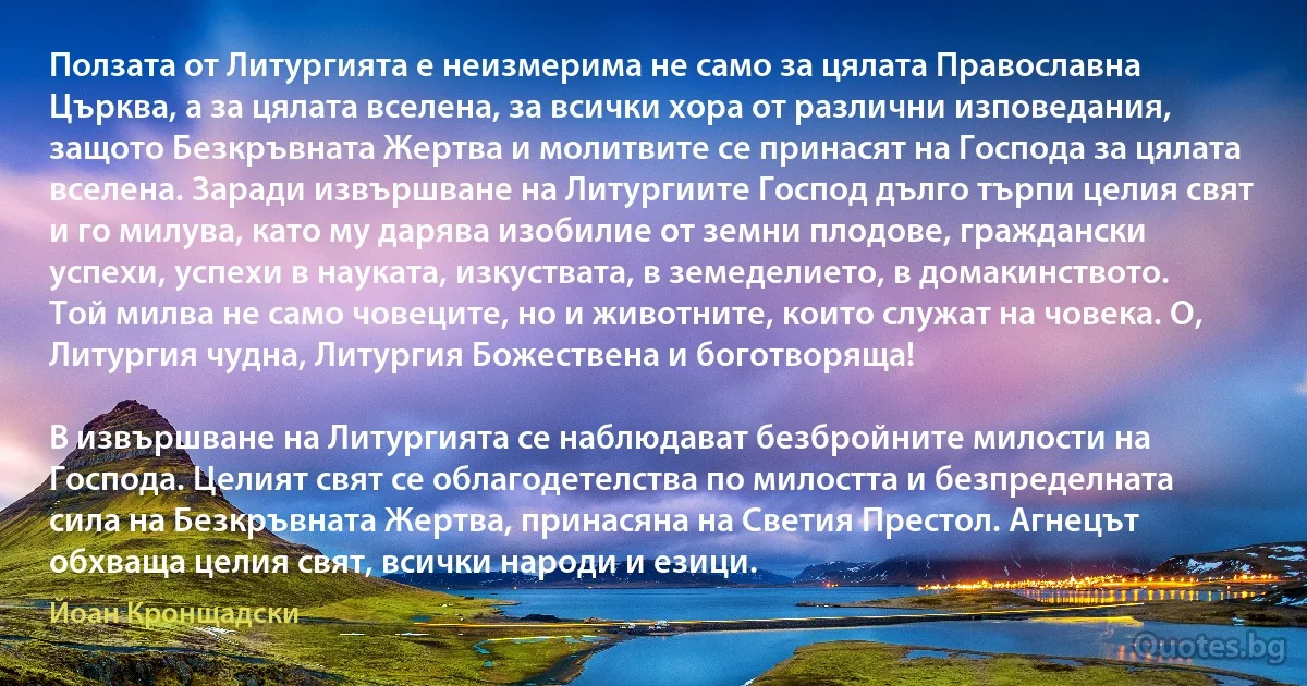 Ползата от Литургията е неизмерима не само за цялата Православна Църква, а за цялата вселена, за всички хора от различни изповедания, защото Безкръвната Жертва и молитвите се принасят на Господа за цялата вселена. Заради извършване на Литургиите Господ дълго търпи целия свят и го милува, като му дарява изобилие от земни плодове, граждански успехи, успехи в науката, изкуствата, в земеделието, в домакинството. Той милва не само човеците, но и животните, които служат на човека. О, Литургия чудна, Литургия Божествена и боготворяща!

В извършване на Литургията се наблюдават безбройните милости на Господа. Целият свят се облагодетелства по милостта и безпределната сила на Безкръвната Жертва, принасяна на Светия Престол. Агнецът обхваща целия свят, всички народи и езици. (Йоан Кронщадски)