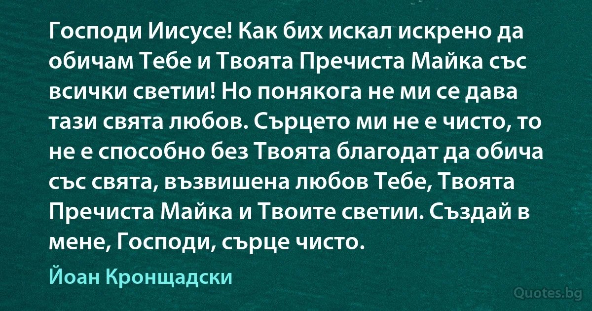 Господи Иисусе! Как бих искал искрено да обичам Тебе и Твоята Пречиста Майка със всички светии! Но понякога не ми се дава тази свята любов. Сърцето ми не е чисто, то не е способно без Твоята благодат да обича със свята, възвишена любов Тебе, Твоята Пречиста Майка и Твоите светии. Създай в мене, Господи, сърце чисто. (Йоан Кронщадски)