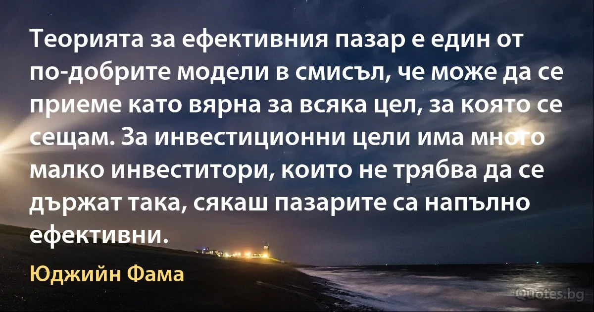 Теорията за ефективния пазар е един от по-добрите модели в смисъл, че може да се приеме като вярна за всяка цел, за която се сещам. За инвестиционни цели има много малко инвеститори, които не трябва да се държат така, сякаш пазарите са напълно ефективни. (Юджийн Фама)