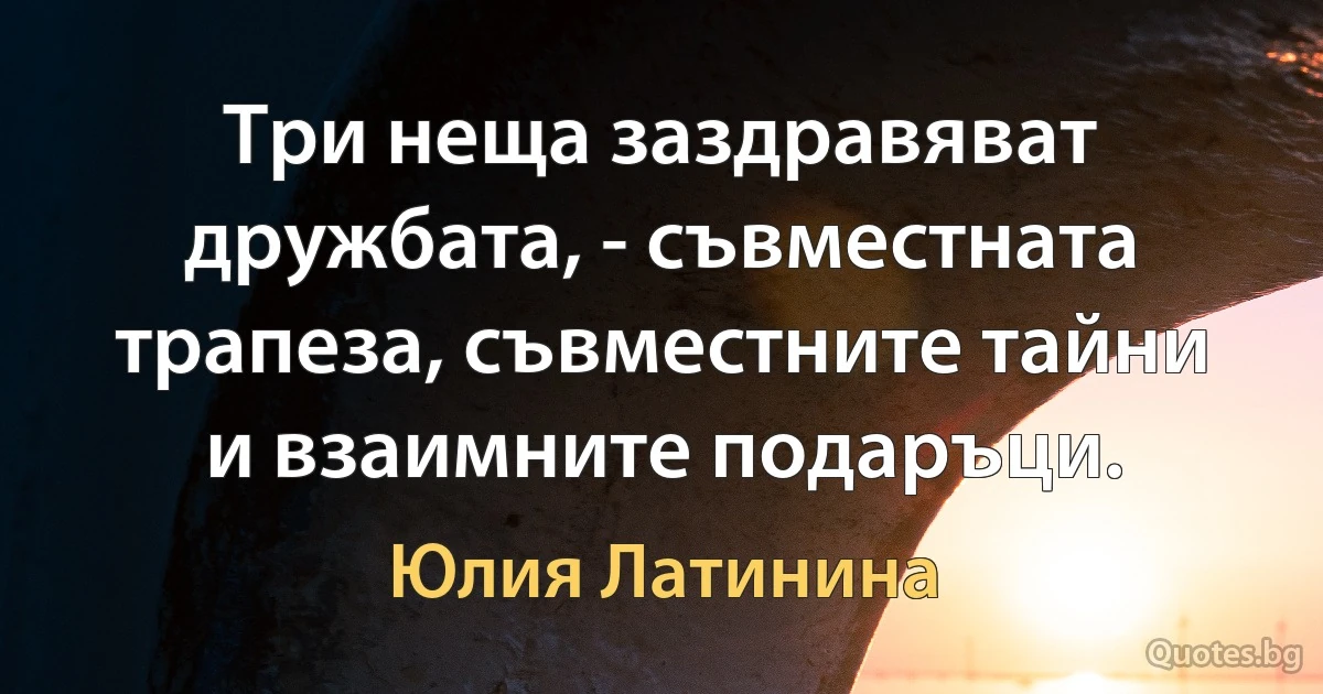 Три неща заздравяват дружбата, - съвместната трапеза, съвместните тайни и взаимните подаръци. (Юлия Латинина)