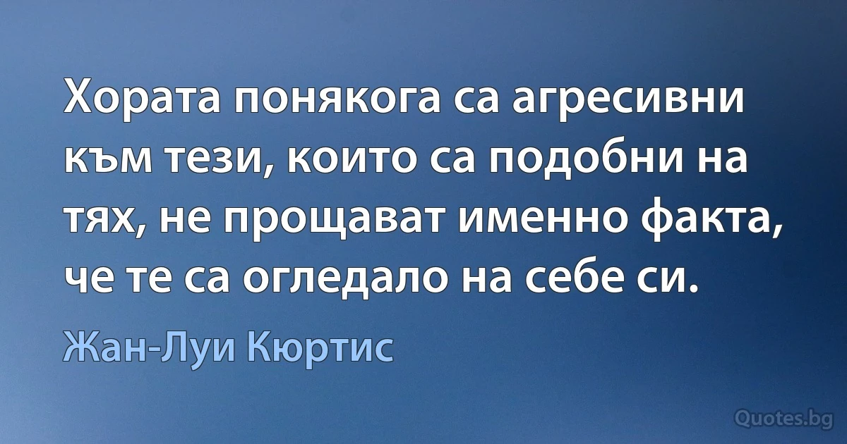 Хората понякога са агресивни към тези, които са подобни на тях, не прощават именно факта, че те са огледало на себе си. (Жан-Луи Кюртис)