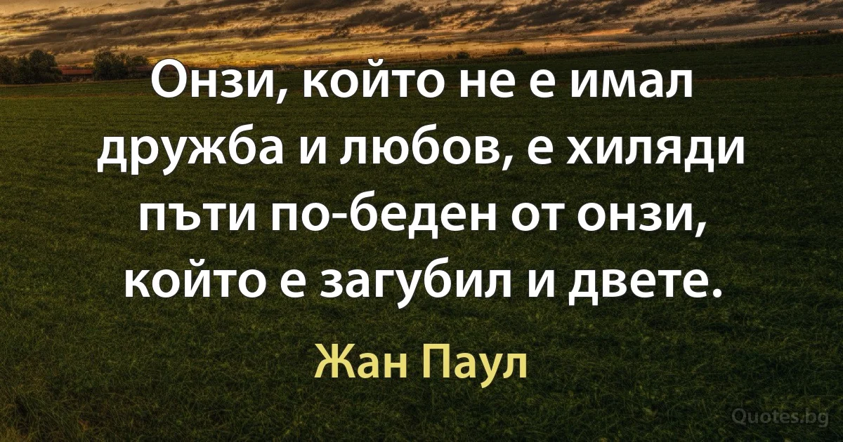 Онзи, който не е имал дружба и любов, е хиляди пъти по-беден от онзи, който е загубил и двете. (Жан Паул)