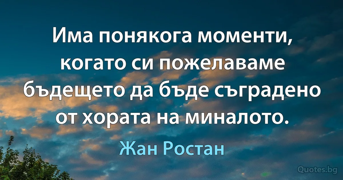 Има понякога моменти, когато си пожелаваме бъдещето да бъде съградено от хората на миналото. (Жан Ростан)