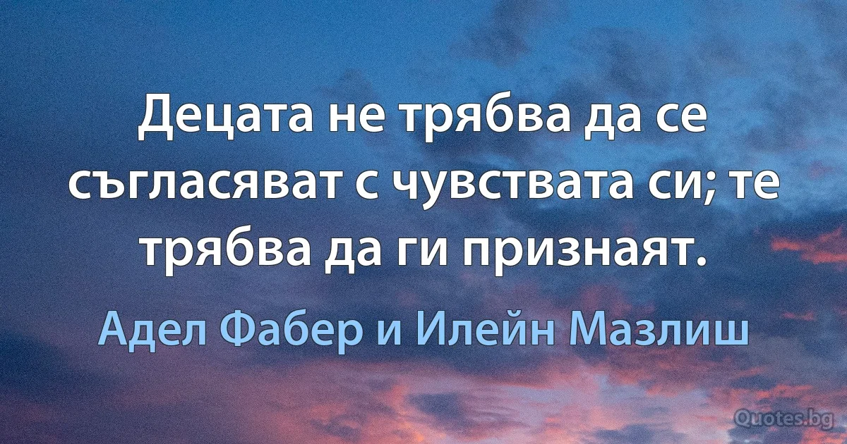 Децата не трябва да се съгласяват с чувствата си; те трябва да ги признаят. (Адел Фабер и Илейн Мазлиш)